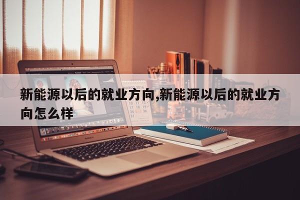 新能源以后的就業(yè)方向,新能源以后的就業(yè)方向怎么樣