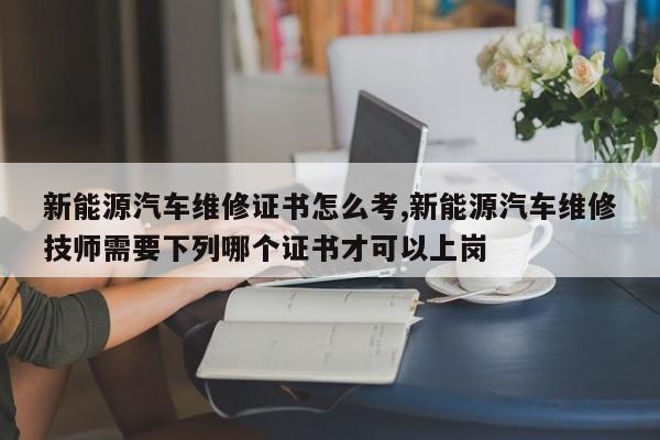 新能源汽車維修證書怎么考,新能源汽車維修技師需要下列哪個證書才可以上崗