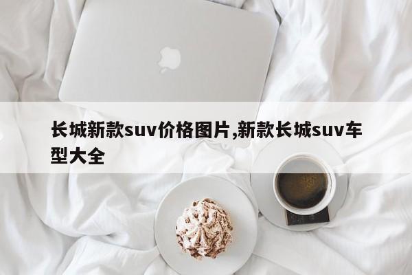 長(zhǎng)城新款suv價(jià)格圖片,新款長(zhǎng)城suv車型大全