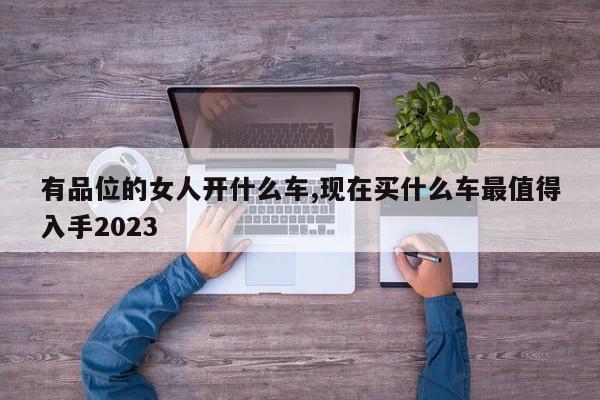 有品位的女人開什么車,現(xiàn)在買什么車最值得入手2023