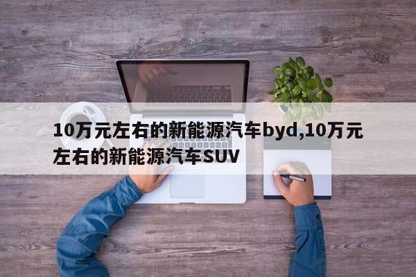 10萬元左右的新能源汽車byd,10萬元左右的新能源汽車SUV