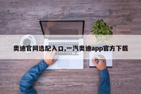 奧迪官網(wǎng)選配入口,一汽奧迪app官方下載