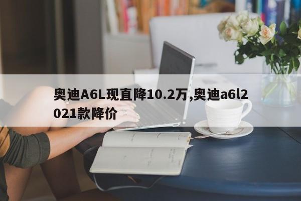 奧迪A6L現直降10.2萬,奧迪a6l2021款降價