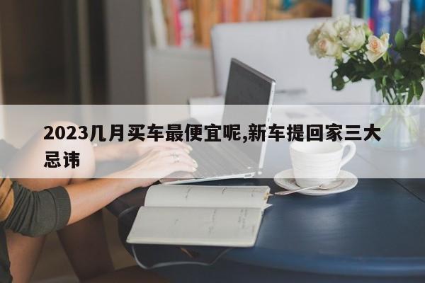 2023幾月買車最便宜呢,新車提回家三大忌諱