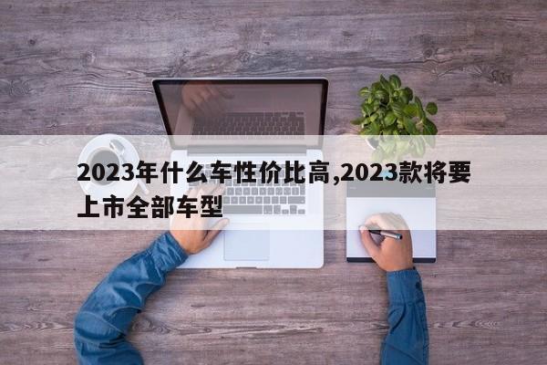 2023年什么車性價(jià)比高,2023款將要上市全部車型