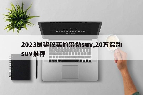 2023最建議買的混動(dòng)suv,20萬混動(dòng)suv推薦