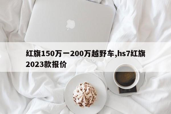 紅旗150萬一200萬越野車,hs7紅旗2023款報(bào)價(jià)