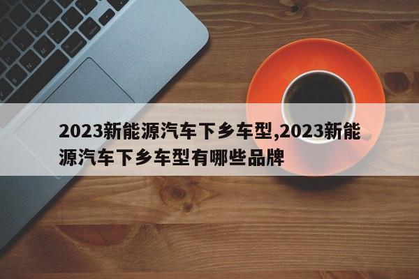 2023新能源汽車下鄉(xiāng)車型,2023新能源汽車下鄉(xiāng)車型有哪些品牌