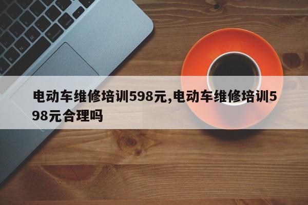 電動車維修培訓598元,電動車維修培訓598元合理嗎