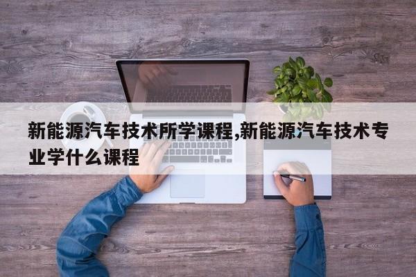 新能源汽車技術所學課程,新能源汽車技術專業(yè)學什么課程