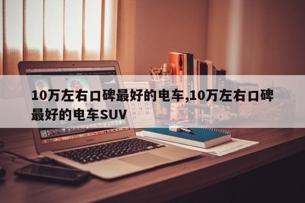 10萬左右口碑最好的電車,10萬左右口碑最好的電車SUV