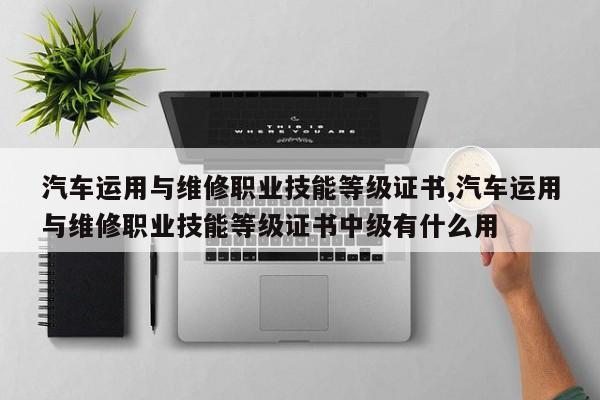 汽車運用與維修職業技能等級證書,汽車運用與維修職業技能等級證書中級有什么用