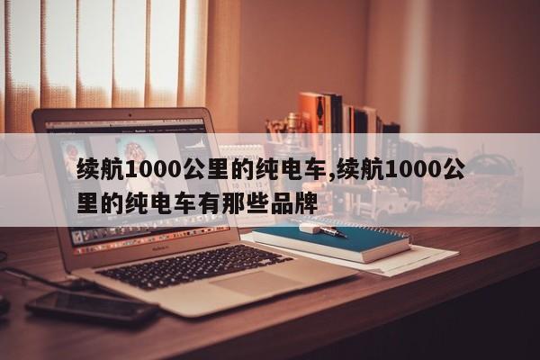 續(xù)航1000公里的純電車,續(xù)航1000公里的純電車有那些品牌