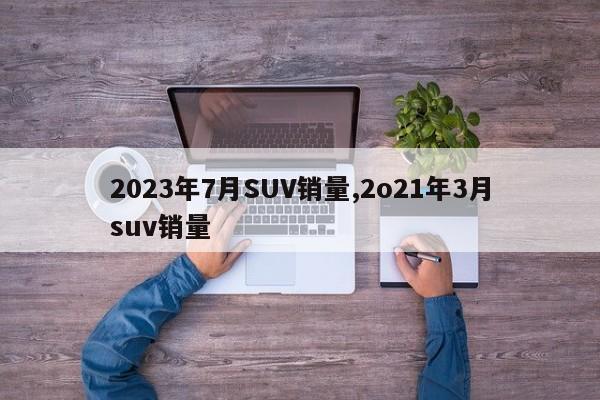 2023年7月SUV銷量,2o21年3月suv銷量