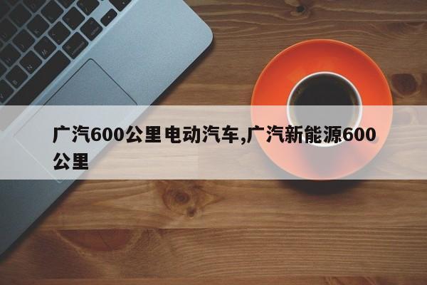 廣汽600公里電動汽車,廣汽新能源600公里