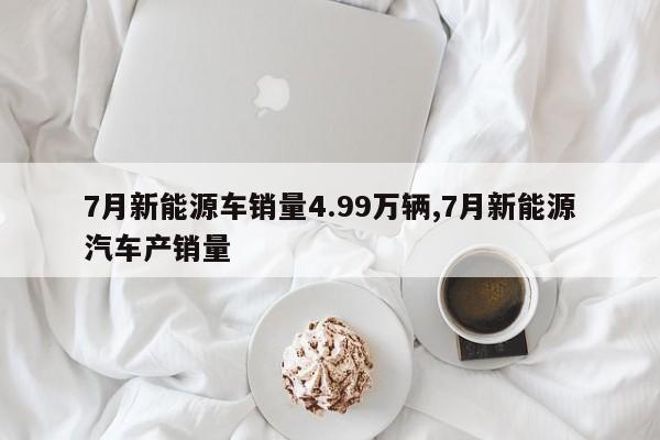 7月新能源車銷量4.99萬(wàn)輛,7月新能源汽車產(chǎn)銷量