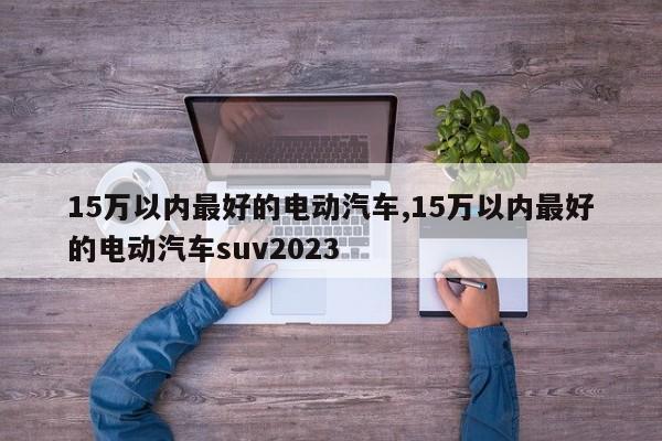 15萬以內(nèi)最好的電動汽車,15萬以內(nèi)最好的電動汽車suv2023