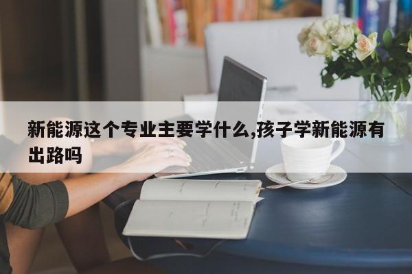 新能源這個專業(yè)主要學(xué)什么,孩子學(xué)新能源有出路嗎