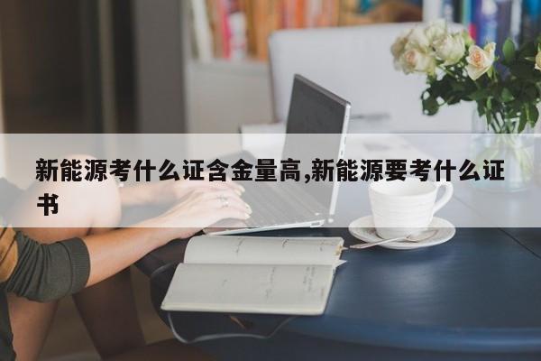 新能源考什么證含金量高,新能源要考什么證書