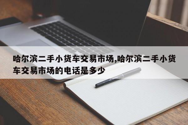 哈爾濱二手小貨車交易市場,哈爾濱二手小貨車交易市場的電話是多少