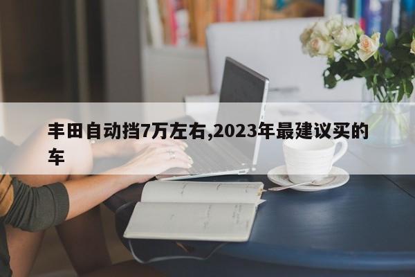 豐田自動(dòng)擋7萬左右,2023年最建議買的車