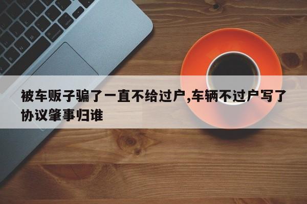 被車販子騙了一直不給過(guò)戶,車輛不過(guò)戶寫了協(xié)議肇事歸誰(shuí)