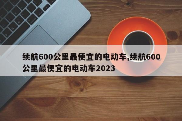 續(xù)航600公里最便宜的電動(dòng)車,續(xù)航600公里最便宜的電動(dòng)車2023