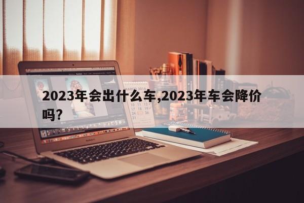 2023年會(huì)出什么車,2023年車會(huì)降價(jià)嗎?