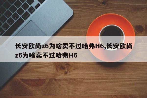 長(zhǎng)安歐尚z6為啥賣(mài)不過(guò)哈弗H6,長(zhǎng)安歐尚z6為啥賣(mài)不過(guò)哈弗H6