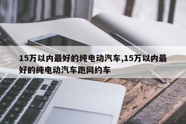 15萬以內(nèi)最好的純電動(dòng)汽車,15萬以內(nèi)最好的純電動(dòng)汽車跑網(wǎng)約車