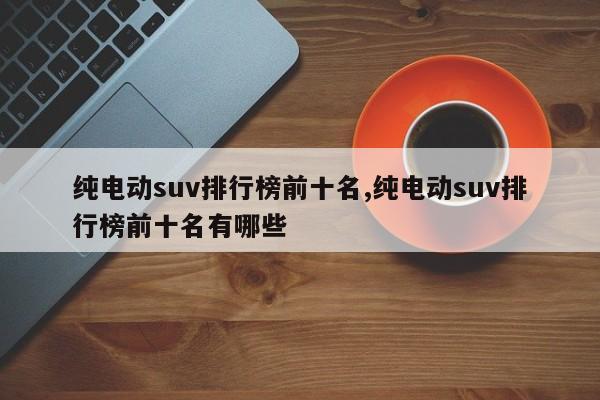 純電動(dòng)suv排行榜前十名,純電動(dòng)suv排行榜前十名有哪些