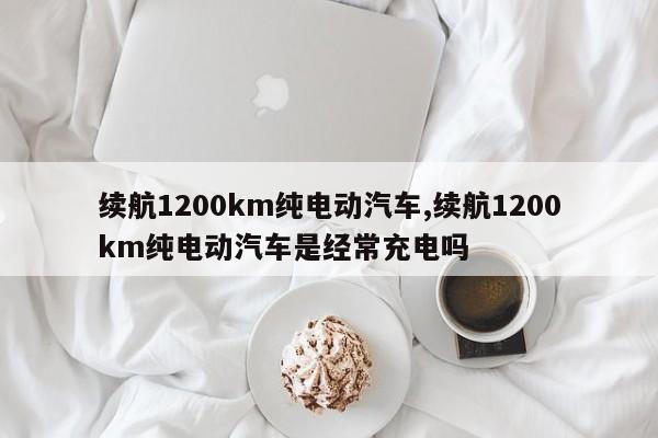 續(xù)航1200km純電動汽車,續(xù)航1200km純電動汽車是經(jīng)常充電嗎