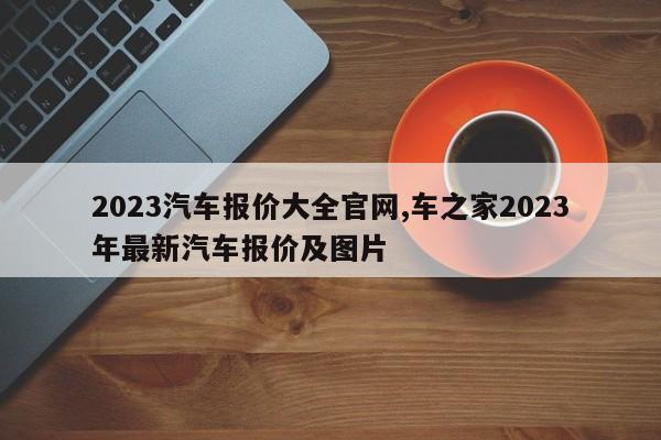 2023汽車(chē)報(bào)價(jià)大全官網(wǎng),車(chē)之家2023年最新汽車(chē)報(bào)價(jià)及圖片