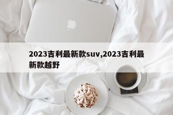 2023吉利最新款suv,2023吉利最新款越野