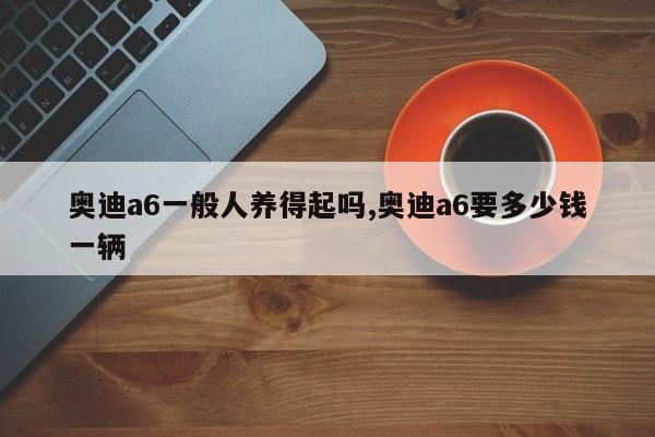 奧迪a6一般人養(yǎng)得起嗎,奧迪a6要多少錢一輛