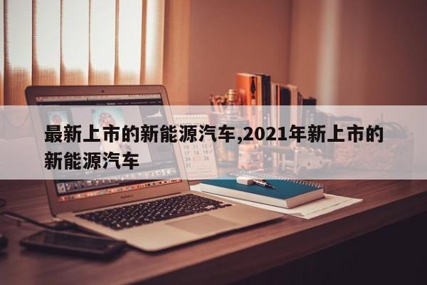 最新上市的新能源汽車,2021年新上市的新能源汽車