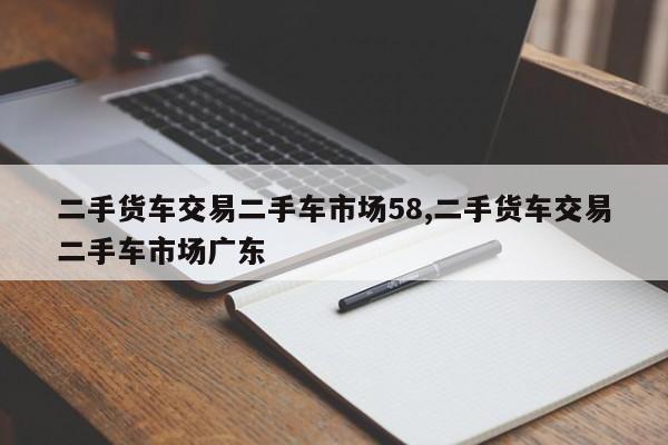 二手貨車交易二手車市場(chǎng)58,二手貨車交易二手車市場(chǎng)廣東