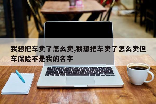 我想把車賣了怎么賣,我想把車賣了怎么賣但車保險不是我的名字