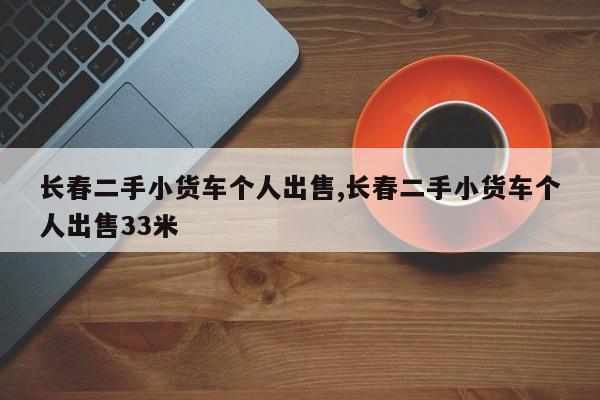 長春二手小貨車個(gè)人出售,長春二手小貨車個(gè)人出售33米