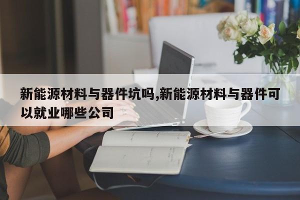 新能源材料與器件坑嗎,新能源材料與器件可以就業(yè)哪些公司