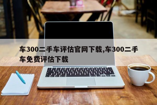 車300二手車評估官網(wǎng)下載,車300二手車免費(fèi)評估下載