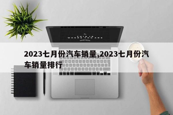 2023七月份汽車銷量,2023七月份汽車銷量排行