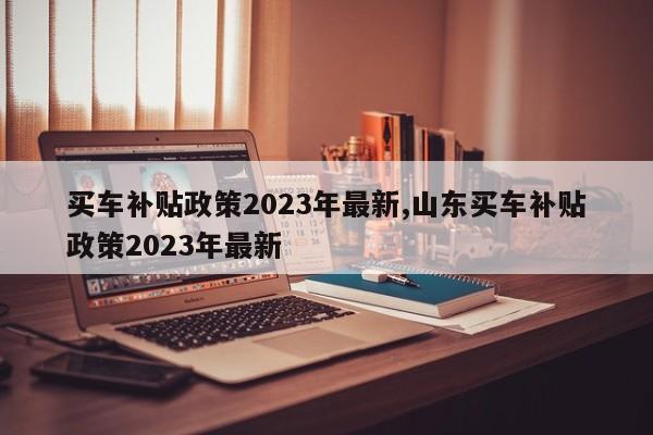 買車補(bǔ)貼政策2023年最新,山東買車補(bǔ)貼政策2023年最新