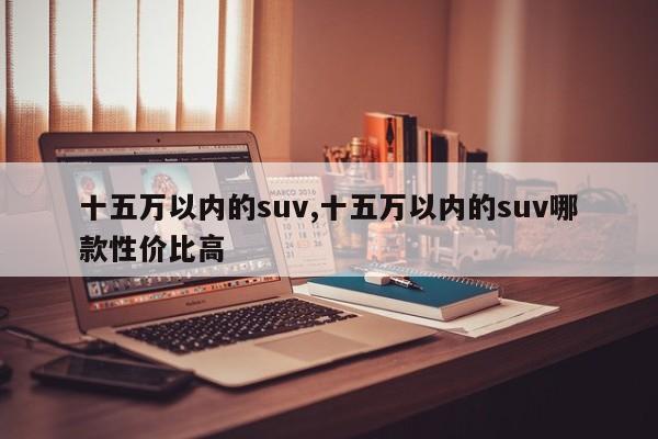 十五萬以內(nèi)的suv,十五萬以內(nèi)的suv哪款性價比高