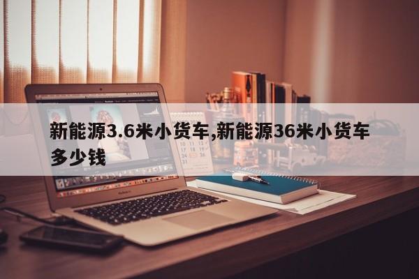 新能源3.6米小貨車,新能源36米小貨車多少錢