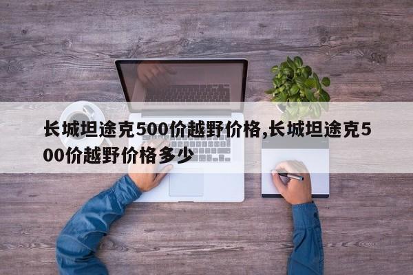 長(zhǎng)城坦途克500價(jià)越野價(jià)格,長(zhǎng)城坦途克500價(jià)越野價(jià)格多少