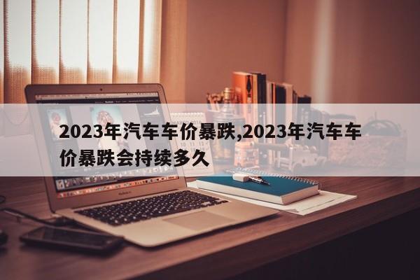 2023年汽車車價暴跌,2023年汽車車價暴跌會持續多久