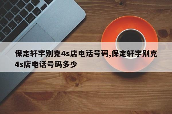 保定軒宇別克4s店電話號碼,保定軒宇別克4s店電話號碼多少