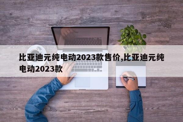 比亞迪元純電動(dòng)2023款售價(jià),比亞迪元純電動(dòng)2023款