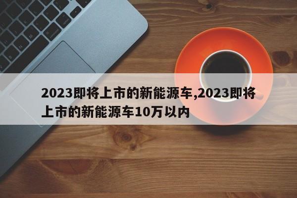 2023即將上市的新能源車(chē),2023即將上市的新能源車(chē)10萬(wàn)以?xún)?nèi)